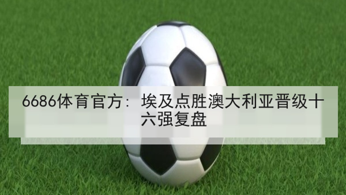 6686体育官方: 埃及点胜澳大利亚晋级十六强复盘 6686体育官方: 埃及点胜澳大利亚晋级十六强复盘