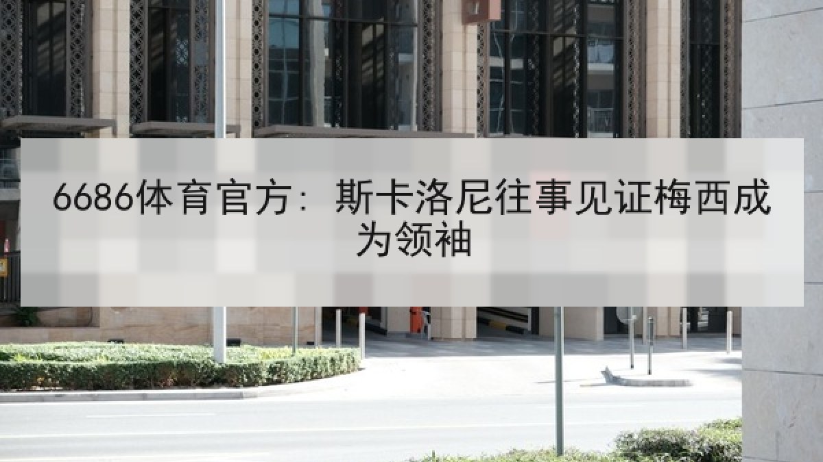 6686体育官方: 斯卡洛尼往事见证梅西成为领袖 6686体育官方: 斯卡洛尼往事见证梅西成为领袖