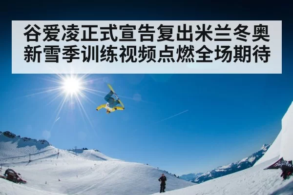 谷爱凌正式宣告复出米兰冬奥 新雪季训练视频点燃全场期待