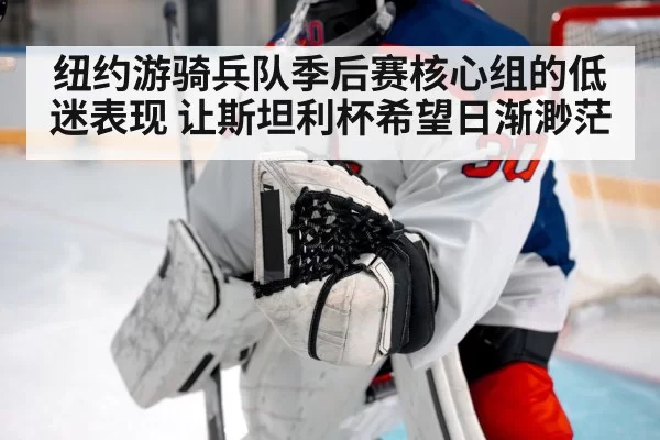 纽约游骑兵队季后赛核心组的低迷表现 让斯坦利杯希望日渐渺茫