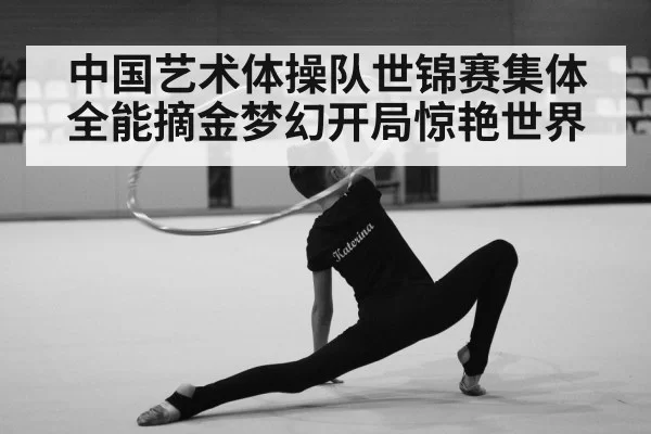 中国艺术体操队世锦赛集体全能摘金梦幻开局惊艳世界