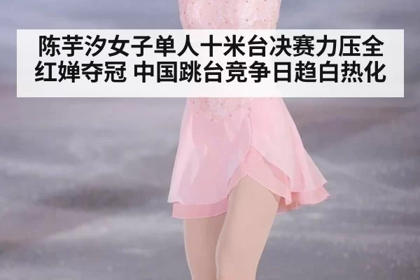 陈芋汐女子单人十米台决赛力压全红婵夺冠 中国跳台竞争日趋白热化